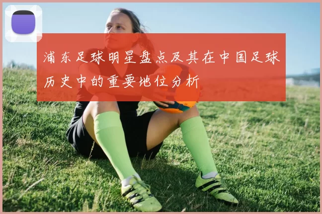 浦东足球明星盘点及其在中国足球历史中的重要地位分析
