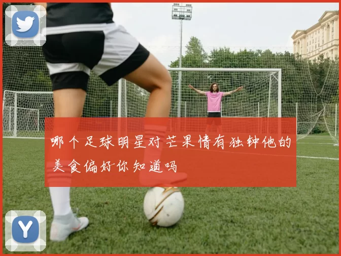 哪个足球明星对芒果情有独钟他的美食偏好你知道吗