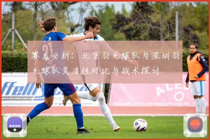 赛后分析：北京羽毛球队与深圳羽毛球队灵活性对比与战术探讨