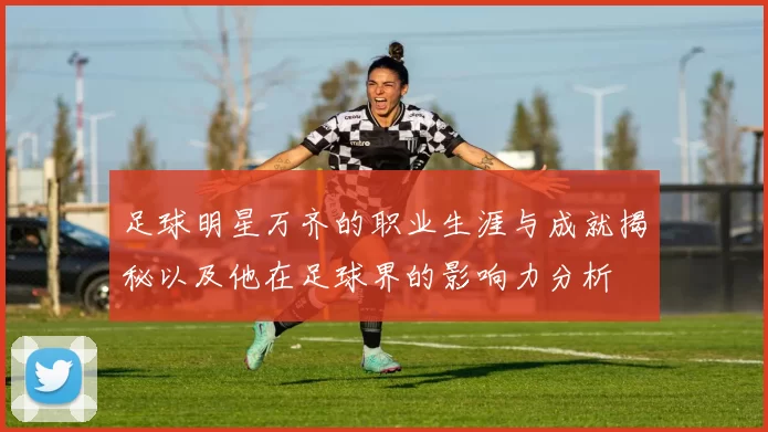 足球明星万齐的职业生涯与成就揭秘以及他在足球界的影响力分析