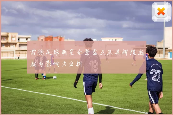常德足球明星全景盘点及其辉煌成就与影响力分析
