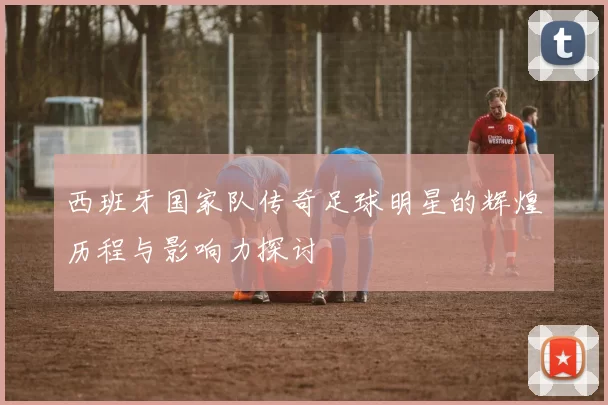 西班牙国家队传奇足球明星的辉煌历程与影响力探讨