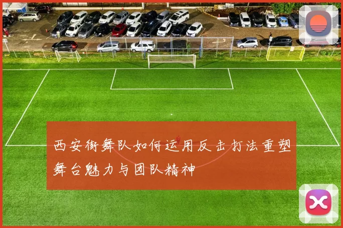 西安街舞队如何运用反击打法重塑舞台魅力与团队精神