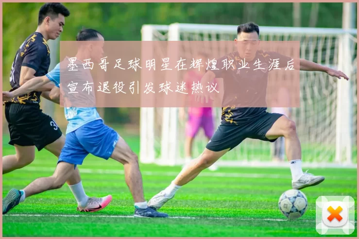 墨西哥足球明星在辉煌职业生涯后宣布退役引发球迷热议