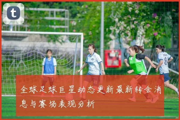 全球足球巨星动态更新最新转会消息与赛场表现分析