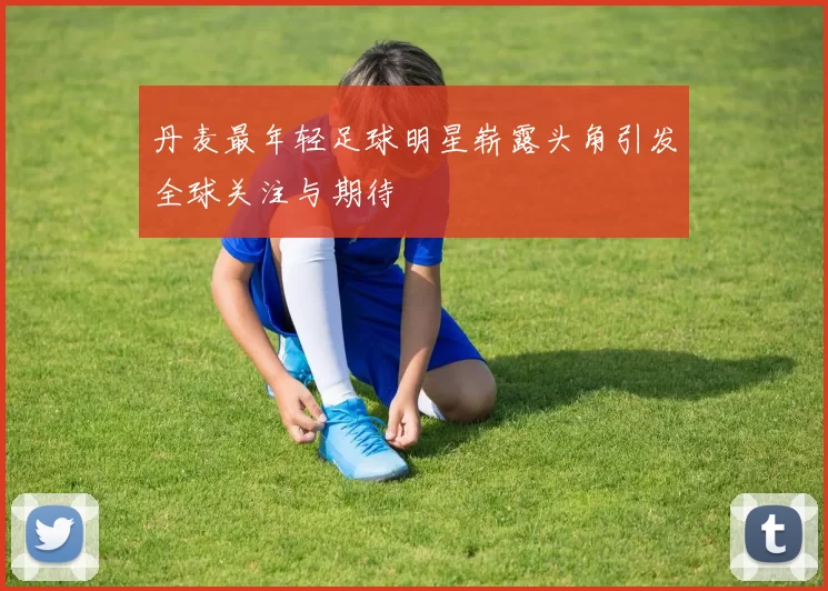 丹麦最年轻足球明星崭露头角引发全球关注与期待