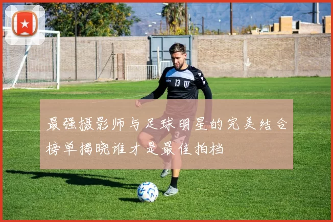 最强摄影师与足球明星的完美结合榜单揭晓谁才是最佳拍档