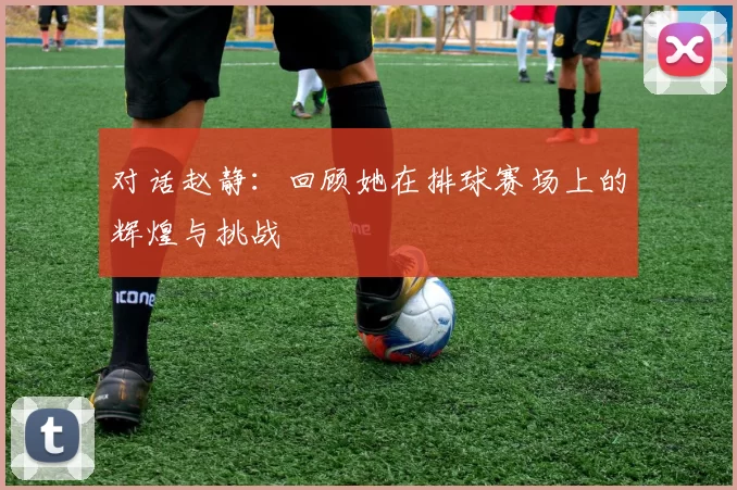 对话赵静：回顾她在排球赛场上的辉煌与挑战