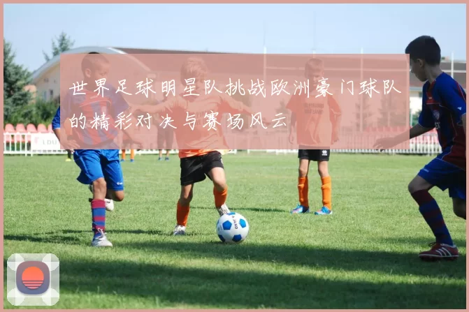 世界足球明星队挑战欧洲豪门球队的精彩对决与赛场风云