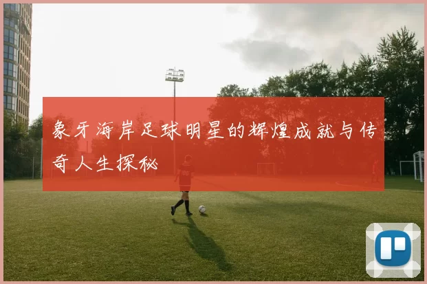 象牙海岸足球明星的辉煌成就与传奇人生探秘