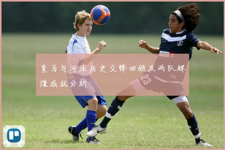 皇马与河床历史交锋回顾及两队辉煌成就分析