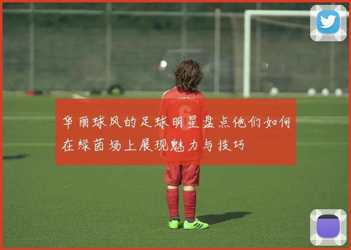 华丽球风的足球明星盘点他们如何在绿茵场上展现魅力与技巧