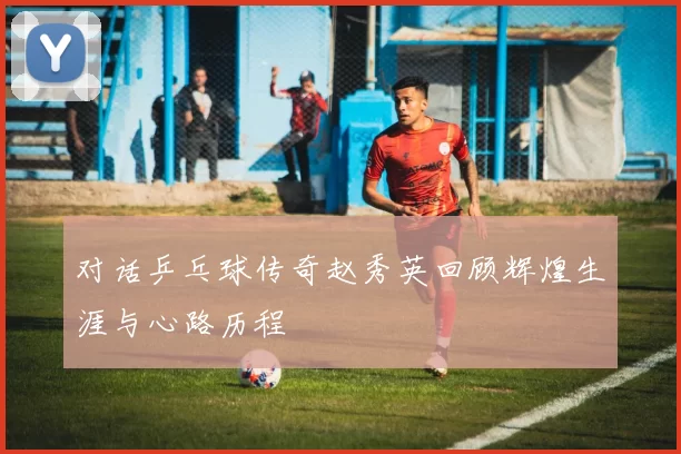 对话乒乓球传奇赵秀英回顾辉煌生涯与心路历程