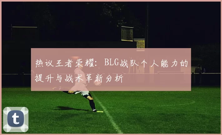 热议王者荣耀：BLG战队个人能力的提升与战术革新分析