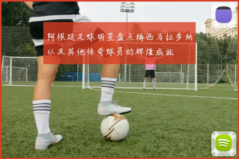 阿根廷足球明星盘点梅西马拉多纳以及其他传奇球员的辉煌成就