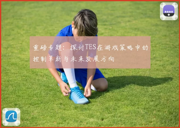 重磅专题：探讨TES在游戏策略中的控制革新与未来发展方向