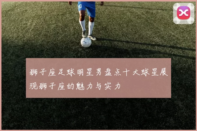 狮子座足球明星男盘点十大球星展现狮子座的魅力与实力
