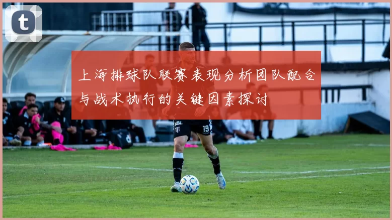 上海排球队联赛表现分析团队配合与战术执行的关键因素探讨