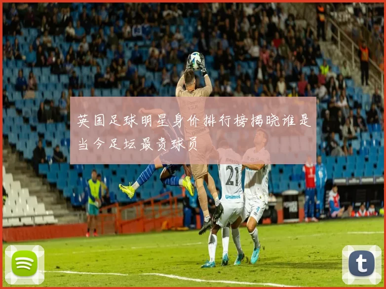 英国足球明星身价排行榜揭晓谁是当今足坛最贵球员