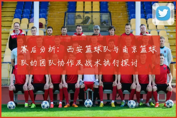 赛后分析：西安篮球队与南京篮球队的团队协作及战术执行探讨