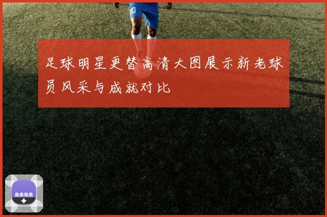 足球明星更替高清大图展示新老球员风采与成就对比