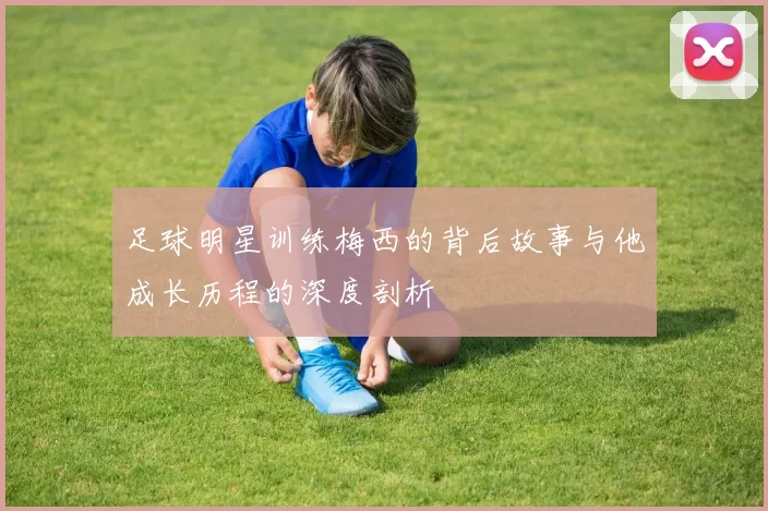 足球明星训练梅西的背后故事与他成长历程的深度剖析