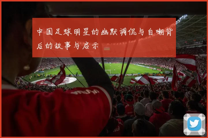 中国足球明星的幽默调侃与自嘲背后的故事与启示