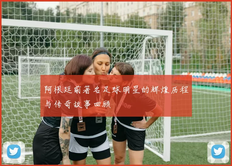 阿根廷前著名足球明星的辉煌历程与传奇故事回顾