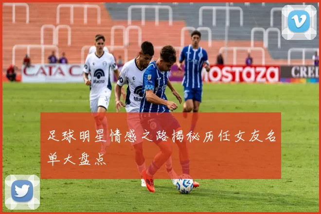 足球明星情感之路揭秘历任女友名单大盘点