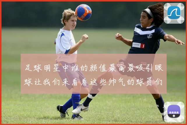 足球明星中谁的颜值最高最吸引眼球让我们来看看这些帅气的球员们