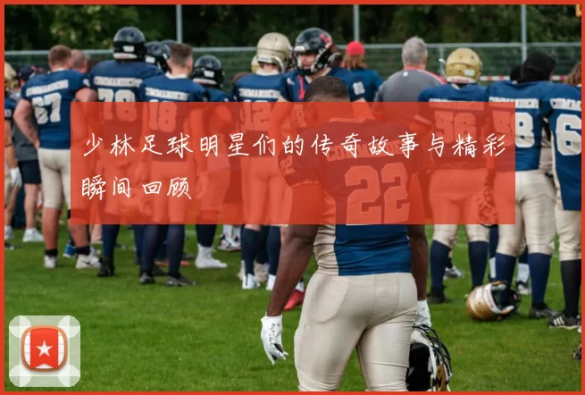 少林足球明星们的传奇故事与精彩瞬间回顾