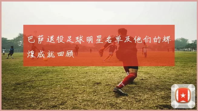 巴萨退役足球明星名单及他们的辉煌成就回顾