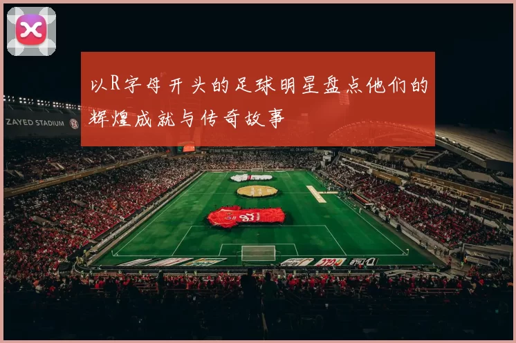 以R字母开头的足球明星盘点他们的辉煌成就与传奇故事